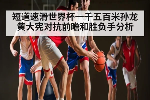 短道速滑世界杯一千五百米孙龙黄大宪对抗前瞻和胜负手分析