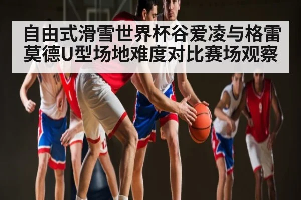 自由式滑雪世界杯谷爱凌与格雷莫德U型场地难度对比赛场观察